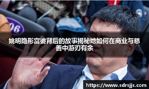 姚明隐形富婆背后的故事揭秘她如何在商业与慈善中游刃有余